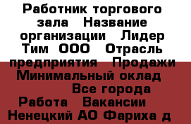 Работник торгового зала › Название организации ­ Лидер Тим, ООО › Отрасль предприятия ­ Продажи › Минимальный оклад ­ 25 000 - Все города Работа » Вакансии   . Ненецкий АО,Фариха д.